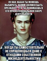 Ну как, кааак ты можешь выбирать, каким должен быть Президент, что ты понимаешь в его профессиональной сфере деятельности , когда ты самостоятельно не справляешься даже с отходами собственной жизнедеятельности!
