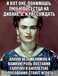 И вот оне, понимашь, любют усестца на диване, Ь, и рассуждать , какую незаменимую и важную роль поставив галочку в бюллетене голосования станут играть!