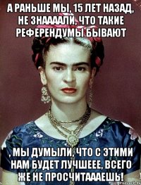А раньше мы, 15 лет назад, не знаааали, что такие референдумы бывают , мы думыли, что с этими нам будет лучшеее, всего же не просчитаааешь!