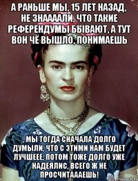 А раньше мы, 15 лет назад, не знаааали, что такие референдумы бывают, а тут вон чё вышло, понимаешь , мы тогда сначала долго думыли, что с этими нам будет лучшеее, потом тоже долго уже надеялис, всего ж не просчитаааешь!