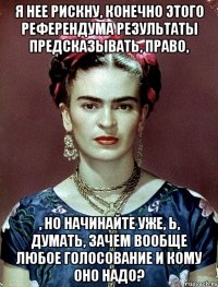Я нее рискну, конечно этого референдума результаты предсказывать, право, , но начинайте уже, Ь, думать, зачем вообще любое голосование и кому оно надо?