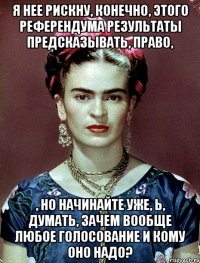 Я нее рискну, конечно, этого референдума результаты предсказывать, право, , но начинайте уже, Ь, думать, зачем вообще любое голосование и кому оно надо?