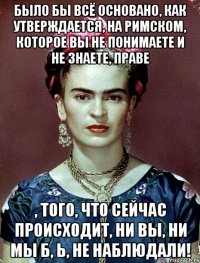 Было бы всё основано, как утверждается, на римском, которое вы не понимаете и не знаете, праве , того, что сейчас происходит, ни вы, ни мы б, Ь, не наблюдали!