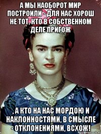 А мы наоборот мир построили - для нас хорош не тот, кто в собственном деле пригож , а кто на нас мордою и наклонностями, в смысле - отклонениями, всхож!