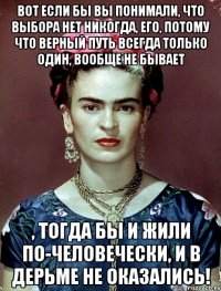 Вот если бы вы понимали, что выбора нет никогда, его, потому что верный путь всегда только один, вообще не бывает , тогда бы и жили по-человечески, и в дерьме не оказались!
