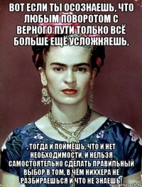 Вот если ты осознаешь, что любым поворотом с верного пути только всё больше ещё усложняешь, , тогда и поймёшь, что и нет необходимости, и нельзя самостоятельно сделать правильный выбор в том, в чём ниххера не разбираешься и что не знаешь!