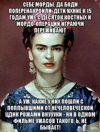 Себе морды, да боди поперенакроили, дети ихние к 15 годам уже с десяток костных и мордо-операций играючи переживают , а уж, какие у них пошли с поплывшими от нечеловеческой ЦДНК рожами внуууки - ни в одном фильме ужасов такого, Ь, не бывает!