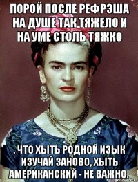 Порой после рефрэша на душе так тяжело и на уме столь тяжко , что хыть родной изык изучай заново, хыть американский - не важно.