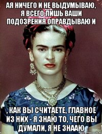 АЯ ничего и не выдумываю, я всего лишь ваши подозрения оправдываю и , как вы считаете, главное из них - я знаю то, чего вы думали, я не знааю