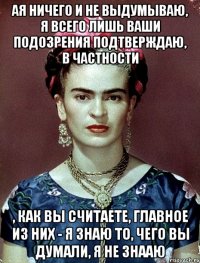 АЯ ничего и не выдумываю, я всего лишь ваши подозрения подтверждаю, в частности , как вы считаете, главное из них - я знаю то, чего вы думали, я не знааю