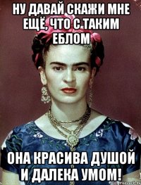 Ну давай скажи мне ещё, что с таким еблом она красива душой и далека умом!