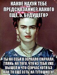 Какое нахуй тебе предсказание? Какого ещё, Ь, будущего? Ты на себя в зеркало сначала глянь, на того, что из тебя уже вышел и что сейчас хотя бэ как-то ещё есть, на тутошнего!