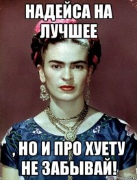 Надейса на лучшее , но и про хуету не забывай!