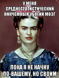 У меня среднестатистический никчёмный убогий мозг пока я не начну по-вашему, но своим