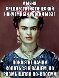 У меня среднестатистический никчёмный убогий мозг пока я не начну копаться в вашем, но размышляя по-своему