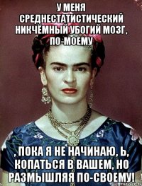 У меня среднестатистический никчёмный убогий мозг, по-моему , пока я не начинаю, Ь, копаться в вашем, но размышляя по-своему!