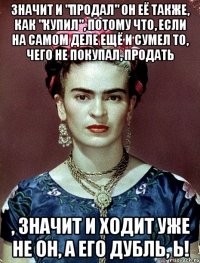 Значит и "продал" он её также, как "купил", потому что, если на самом деле ещё и сумел то, чего не покупал, продать , значит и ходит уже не он, а его дубль, Ь!