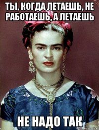 Ты, когда летаешь, не работаешь, а летаешь не надо так