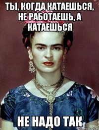 Ты, когда катаешься, не работаешь, а катаешься не надо так