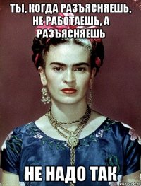 Ты, когда разъясняешь, не работаешь, а разъясняешь не надо так
