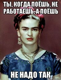 Ты, когда поёшь, не работаешь, а поёшь не надо так
