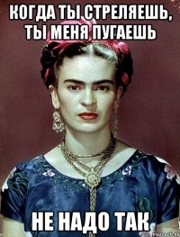 Когда ты стреляешь, ты меня пугаешь не надо так