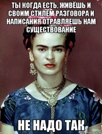 Ты когда есть, живёшь и своим стилем разговора и написания отравляешь нам существование не надо так