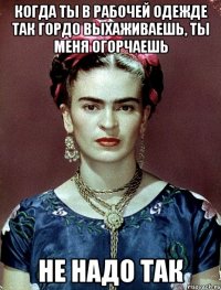 Когда ты в рабочей одежде так гордо выхаживаешь, ты меня огорчаешь не надо так