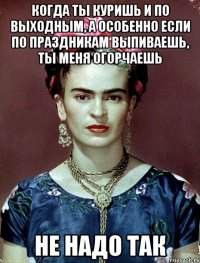 Когда ты куришь и по выходным, а особенно если по праздникам выпиваешь, ты меня огорчаешь не надо так