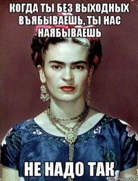 Когда ты без выходных въябываешь, ты нас наябываешь не надо так