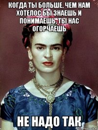 Когда ты больше, чем нам хотелос бы знаешь и понимаешь, ты нас огорчаешь не надо так