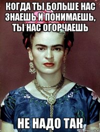 Когда ты больше нас знаешь и понимаешь, ты нас огорчаешь не надо так