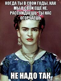 Когда ты в свои годы, как мы в свои ещё не, рассуждаешь, ты нас огорчаешь не надо так
