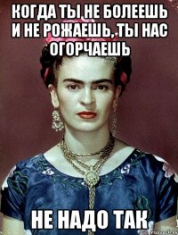 Когда ты не болеешь и не рожаешь, ты нас огорчаешь не надо так