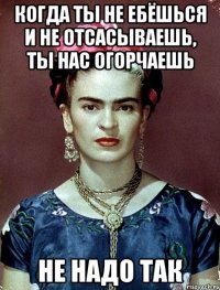 Когда ты не ебёшься и не отсасываешь, ты нас огорчаешь не надо так