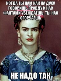 Когда ты нам как на духу говоришь правду и нас фактами убеждаешь, ты нас огорчаешь не надо так