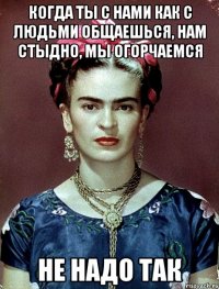 Когда ты с нами как с людьми общаешься, нам стыдно, мы огорчаемся не надо так
