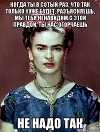 Когда ты в сотый раз, что так только хуже будет, разъясняешь, мы тебя ненавидим с этой правдой, ты нас огорчаешь не надо так