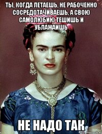 Ты, когда летаешь, не рабоченно сосредотачиваешь, а свою самолюбию тешишь и ублажаишь не надо так