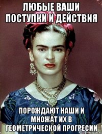 Любые ваши поступки и действия порождают наши и множат их в геометрической прогресии