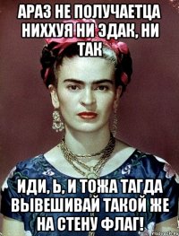 АРАЗ не получаетца ниххуя ни эдак, ни так иди, Ь, и тожа тагда вывешивай такой же на стену флаг!