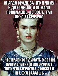 Инагда вроде ба что к чиму и доходишь, и не мало понимаешь, но всё, Ь, так лихо закручено , что нравится думать в своём направлении, в котором от того, что случитца, а может и нет, охуеваааешь