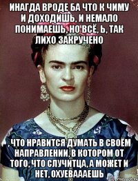 Инагда вроде ба что к чиму и доходишь, и немало понимаешь, но всё, Ь, так лихо закручено , что нравится думать в своём направлении, в котором от того, что случитца, а может и нет, охуеваааешь