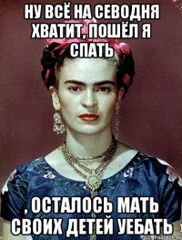 Ну всё на севодня хватит, пошёл я спать , осталось мать своих детей уебать