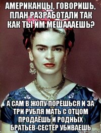 Американцы, говоришь, план разработали так как ты им мешаааешь? А сам в жопу порешься и за три рубля мать с отцом продаёшь и родных братьев-сестёр убиваешь