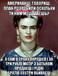 Американці, говориш, план розробили оскільки ти ним мешаааєшь? А сам в сраку порешся і за три рублі матір з батьком продаєш і рідні братів-сестри вбиваєш