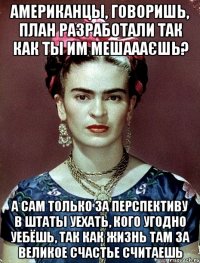 Американцы, говоришь, план разработали так как ты им мешаааєшь? А сам только за перспективу в Штаты уехать, кого угодно уебёшь, так как жизнь там за великое счастье считаешь