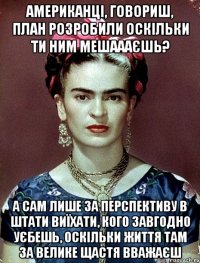Американці, говориш, план розробили оскільки ти ним мешаааєшь? А сам лише за перспективу в Штати виїхати, кого завгодно уєбешь, оскільки життя там за велике щастя вважаєш