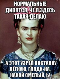 Нормальные дивятся, чё я здесь такая делаю , а этот узрел поставку лёгкую, гляди-ка, какой смелый, Ь!