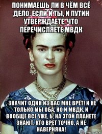 Понимаешь ли в чём всё дело, если и ты, и Путин утверждаете, что перечисляете МВДК , значит один из вас мне врёт! И не только мы оба, но и МВДК, и вообще все уже, Ь, на этой планете знают, кто врёт ТОЧНО, а не наверняка!
